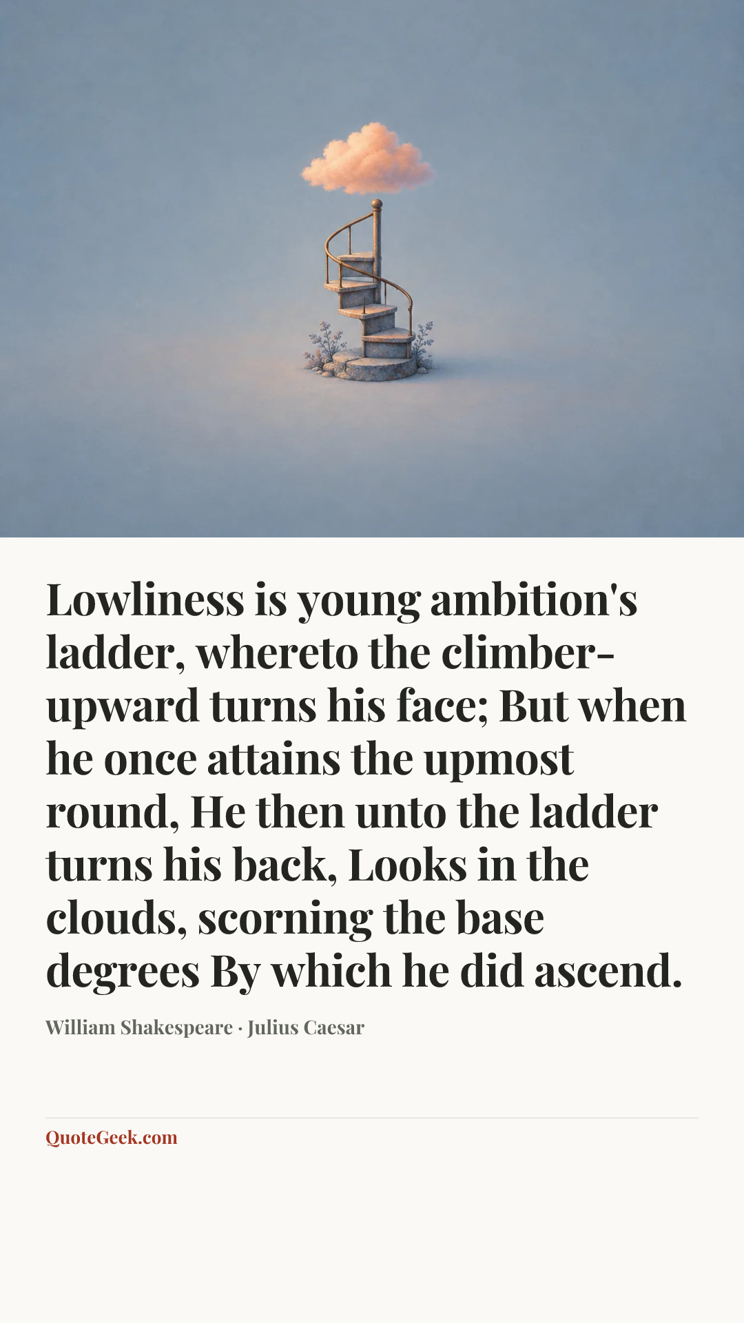 “Lowliness is young ambition's ladder,
whereto the climber-upward turns his face;
But when he once attains the upmost round,
He then unto the ladder turns his back,
Looks in the clouds, scorning the base degrees
By which he did ascend.” — William Shakespeare · Julius Caesar. Illustrated QuoteGeek card.