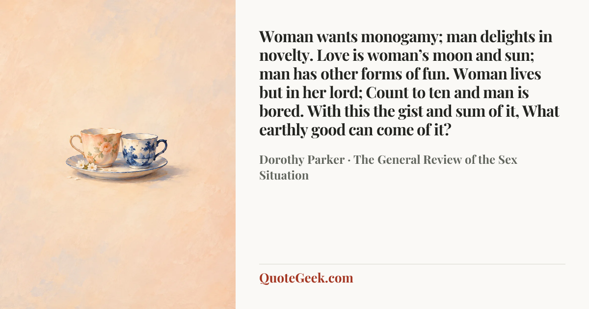 “Woman wants monogamy; man delights in novelty.
Love is woman’s moon and sun;
man has other forms of fun.
Woman lives but in her lord;
Count to ten and man is bored.
With this the gist and sum of it,
What earthly good can come of it?” — Dorothy Parker · The General Review of the Sex Situation. Illustrated QuoteGeek card.