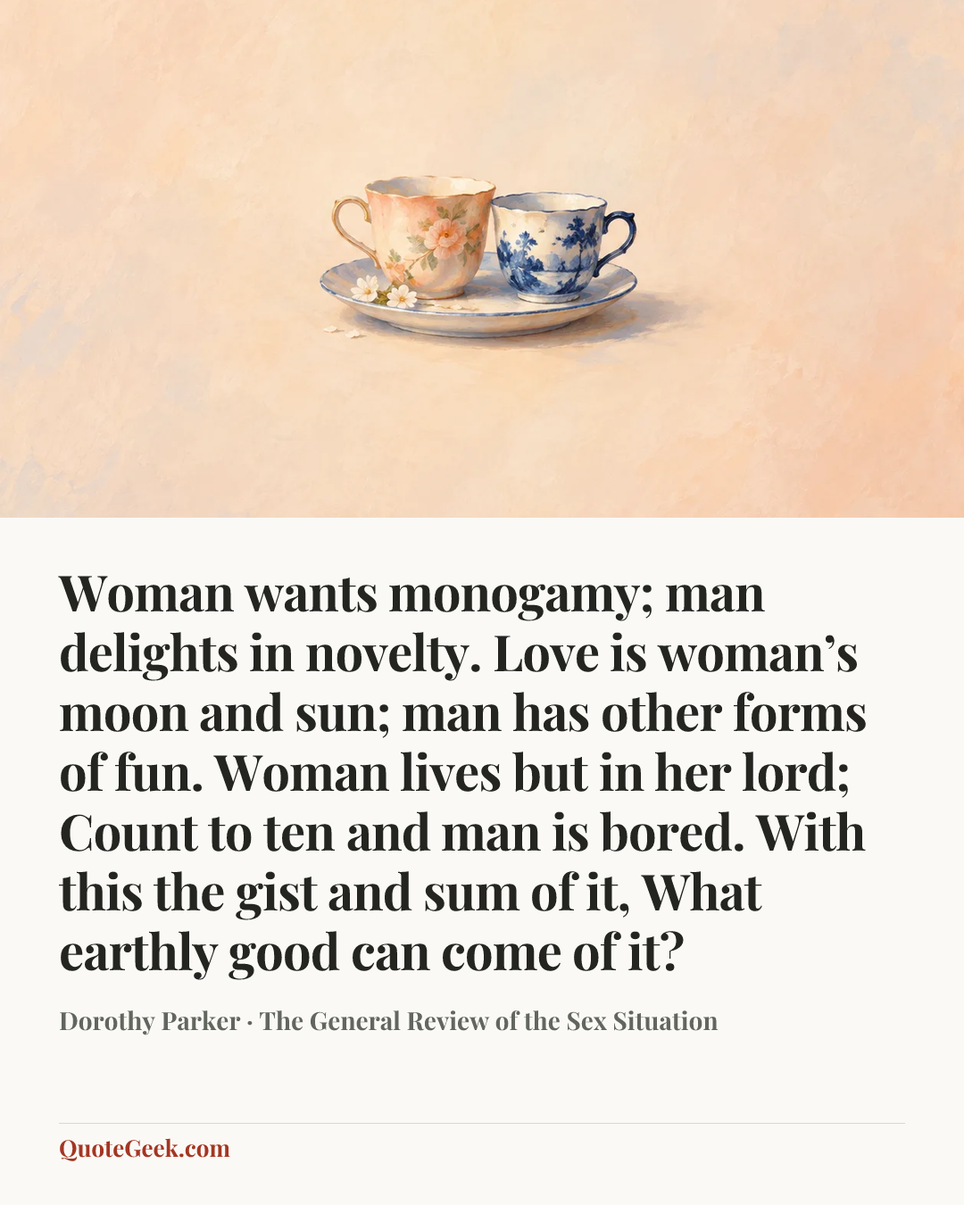 “Woman wants monogamy; man delights in novelty.
Love is woman’s moon and sun;
man has other forms of fun.
Woman lives but in her lord;
Count to ten and man is bored.
With this the gist and sum of it,
What earthly good can come of it?” — Dorothy Parker · The General Review of the Sex Situation. Illustrated QuoteGeek card.