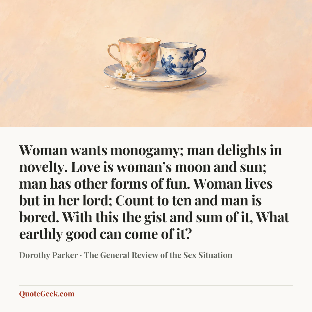“Woman wants monogamy; man delights in novelty.
Love is woman’s moon and sun;
man has other forms of fun.
Woman lives but in her lord;
Count to ten and man is bored.
With this the gist and sum of it,
What earthly good can come of it?” — Dorothy Parker · The General Review of the Sex Situation. Illustrated QuoteGeek card.