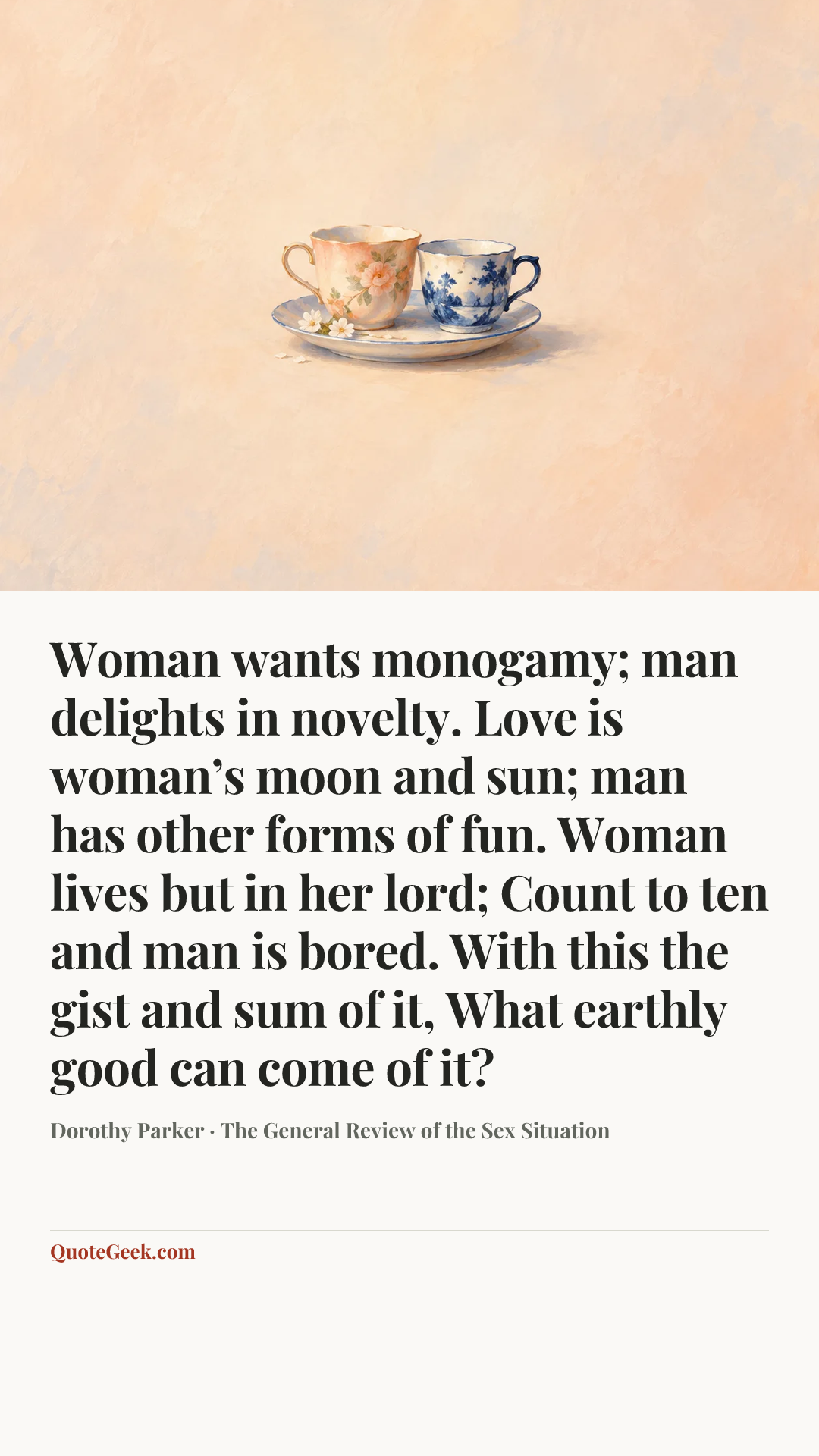 “Woman wants monogamy; man delights in novelty.
Love is woman’s moon and sun;
man has other forms of fun.
Woman lives but in her lord;
Count to ten and man is bored.
With this the gist and sum of it,
What earthly good can come of it?” — Dorothy Parker · The General Review of the Sex Situation. Illustrated QuoteGeek card.