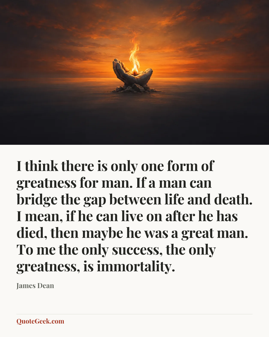 “I think there is only one form of greatness for man. If a man can bridge the gap between life and death. I mean, if he can live on after he has died, then maybe he was a great man. To me the only success, the only greatness, is immortality.” — James Dean. Illustrated QuoteGeek card.