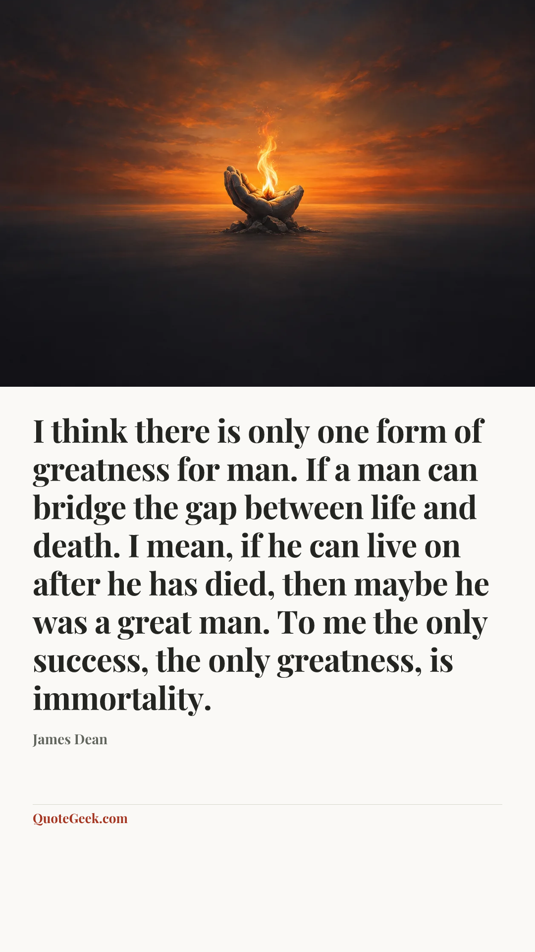 “I think there is only one form of greatness for man. If a man can bridge the gap between life and death. I mean, if he can live on after he has died, then maybe he was a great man. To me the only success, the only greatness, is immortality.” — James Dean. Illustrated QuoteGeek card.