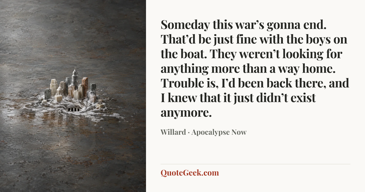 “Someday this war’s gonna end. That’d be just fine with the boys on the boat. They weren’t looking for anything more than a way home. Trouble is, I’d been back there, and I knew that it just didn’t exist anymore.” — Willard · Apocalypse Now. Illustrated QuoteGeek card.