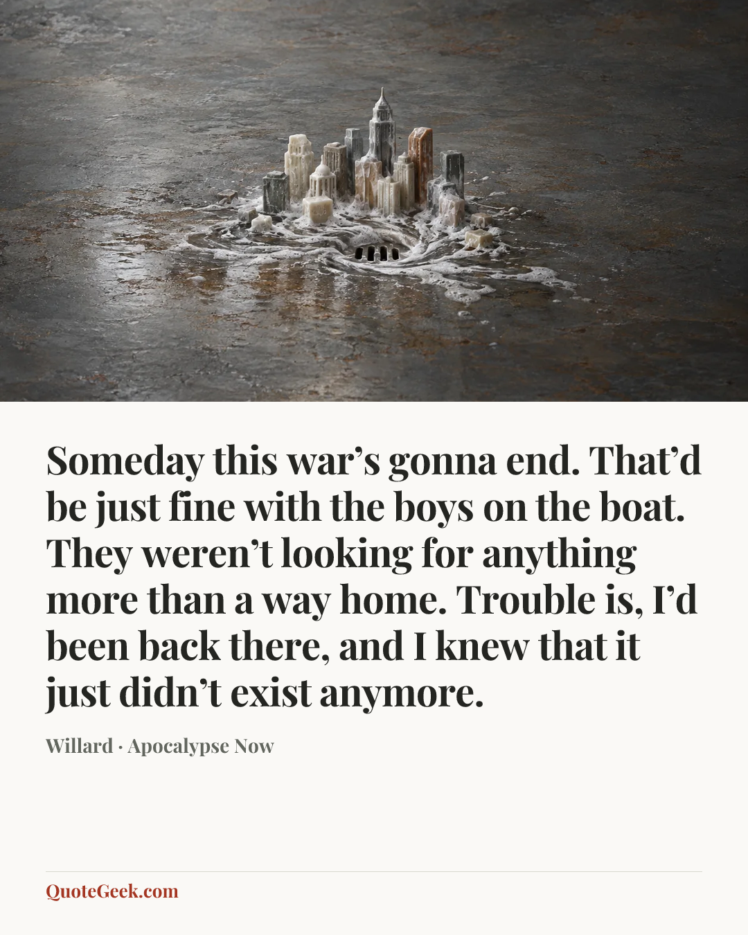 “Someday this war’s gonna end. That’d be just fine with the boys on the boat. They weren’t looking for anything more than a way home. Trouble is, I’d been back there, and I knew that it just didn’t exist anymore.” — Willard · Apocalypse Now. Illustrated QuoteGeek card.