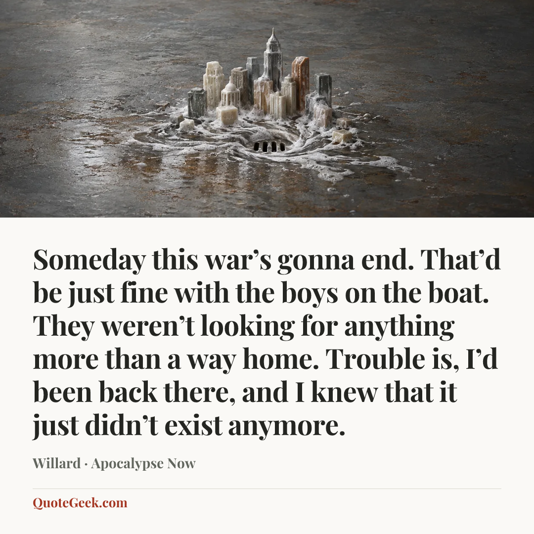 “Someday this war’s gonna end. That’d be just fine with the boys on the boat. They weren’t looking for anything more than a way home. Trouble is, I’d been back there, and I knew that it just didn’t exist anymore.” — Willard · Apocalypse Now. Illustrated QuoteGeek card.