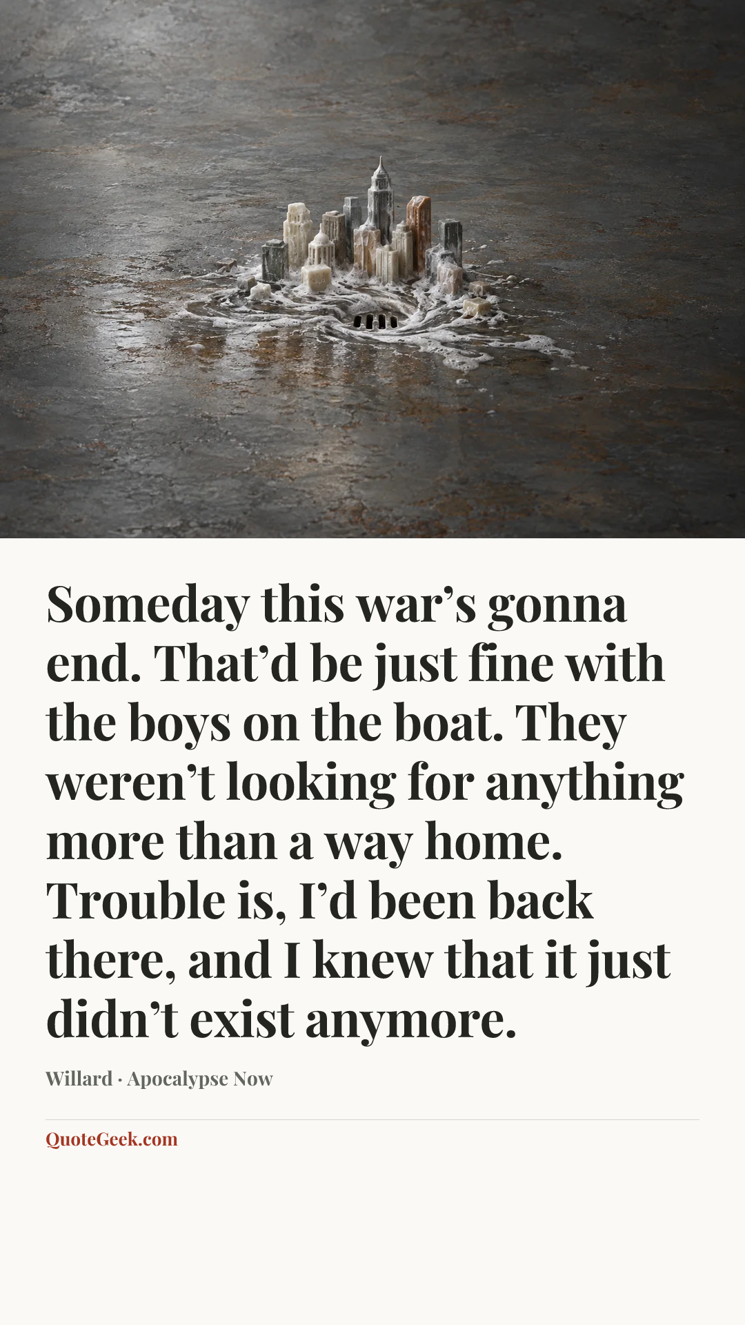 “Someday this war’s gonna end. That’d be just fine with the boys on the boat. They weren’t looking for anything more than a way home. Trouble is, I’d been back there, and I knew that it just didn’t exist anymore.” — Willard · Apocalypse Now. Illustrated QuoteGeek card.