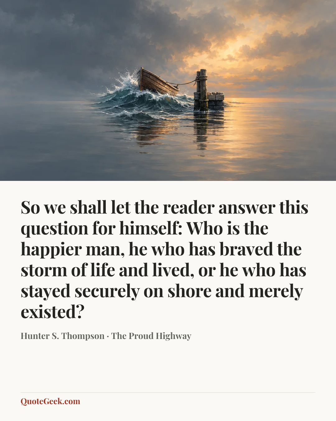 “So we shall let the reader answer this question for himself: Who is the happier man, he who has braved the storm of life and lived, or he who has stayed securely on shore and merely existed?” — Hunter S. Thompson · The Proud Highway. Illustrated QuoteGeek card.