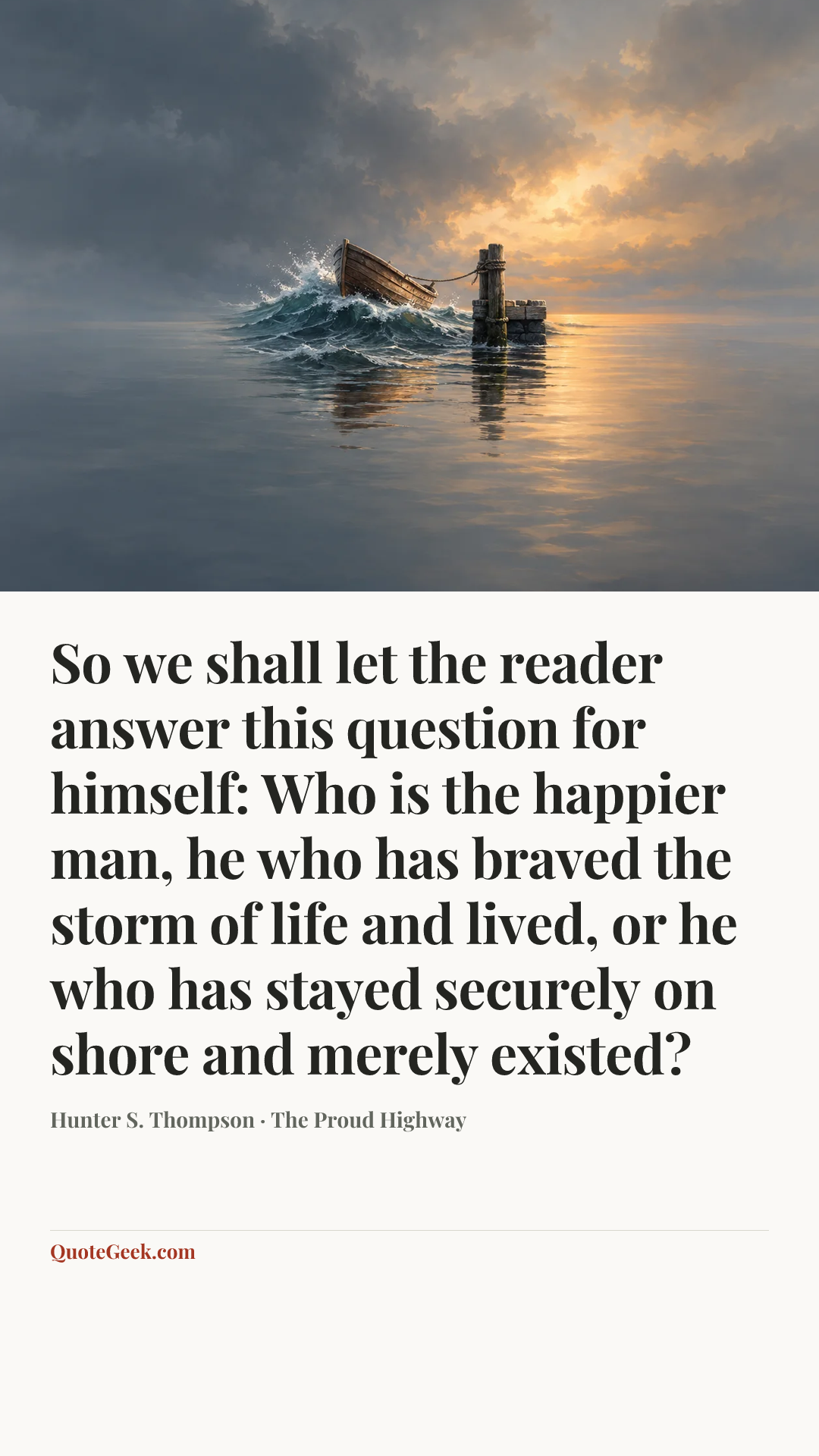 “So we shall let the reader answer this question for himself: Who is the happier man, he who has braved the storm of life and lived, or he who has stayed securely on shore and merely existed?” — Hunter S. Thompson · The Proud Highway. Illustrated QuoteGeek card.