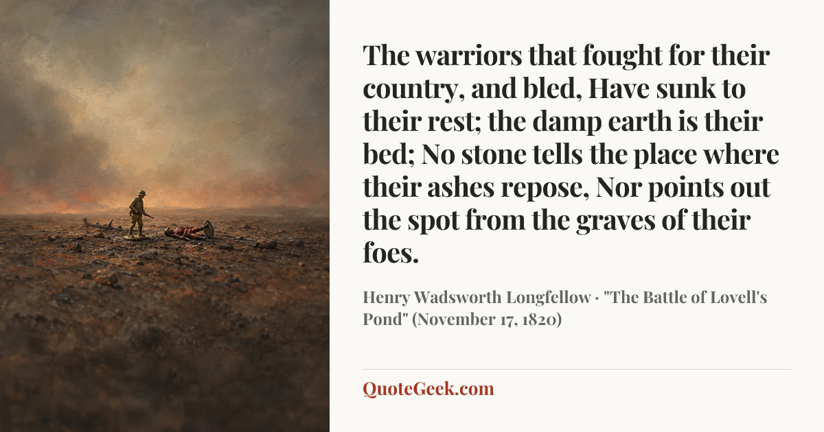 “The warriors that fought for their country, and bled,
Have sunk to their rest; the damp earth is their bed;
No stone tells the place where their ashes repose,
Nor points out the spot from the graves of their foes.” — Henry Wadsworth Longfellow · "The Battle of Lovell's Pond" (November 17, 1820). Illustrated QuoteGeek card.