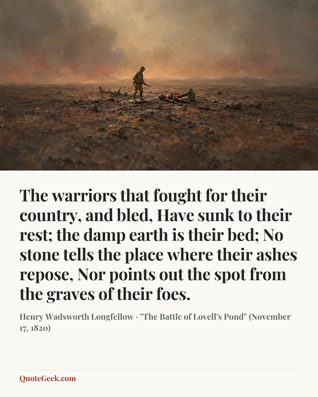 “The warriors that fought for their country, and bled,
Have sunk to their rest; the damp earth is their bed;
No stone tells the place where their ashes repose,
Nor points out the spot from the graves of their foes.” — Henry Wadsworth Longfellow · "The Battle of Lovell's Pond" (November 17, 1820). Illustrated QuoteGeek card.
