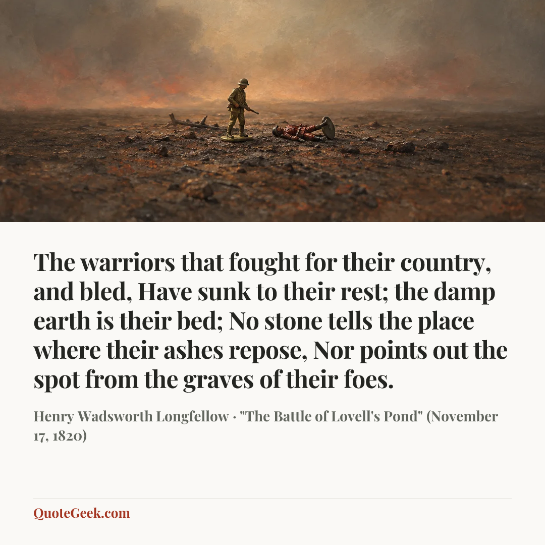 “The warriors that fought for their country, and bled,
Have sunk to their rest; the damp earth is their bed;
No stone tells the place where their ashes repose,
Nor points out the spot from the graves of their foes.” — Henry Wadsworth Longfellow · "The Battle of Lovell's Pond" (November 17, 1820). Illustrated QuoteGeek card.