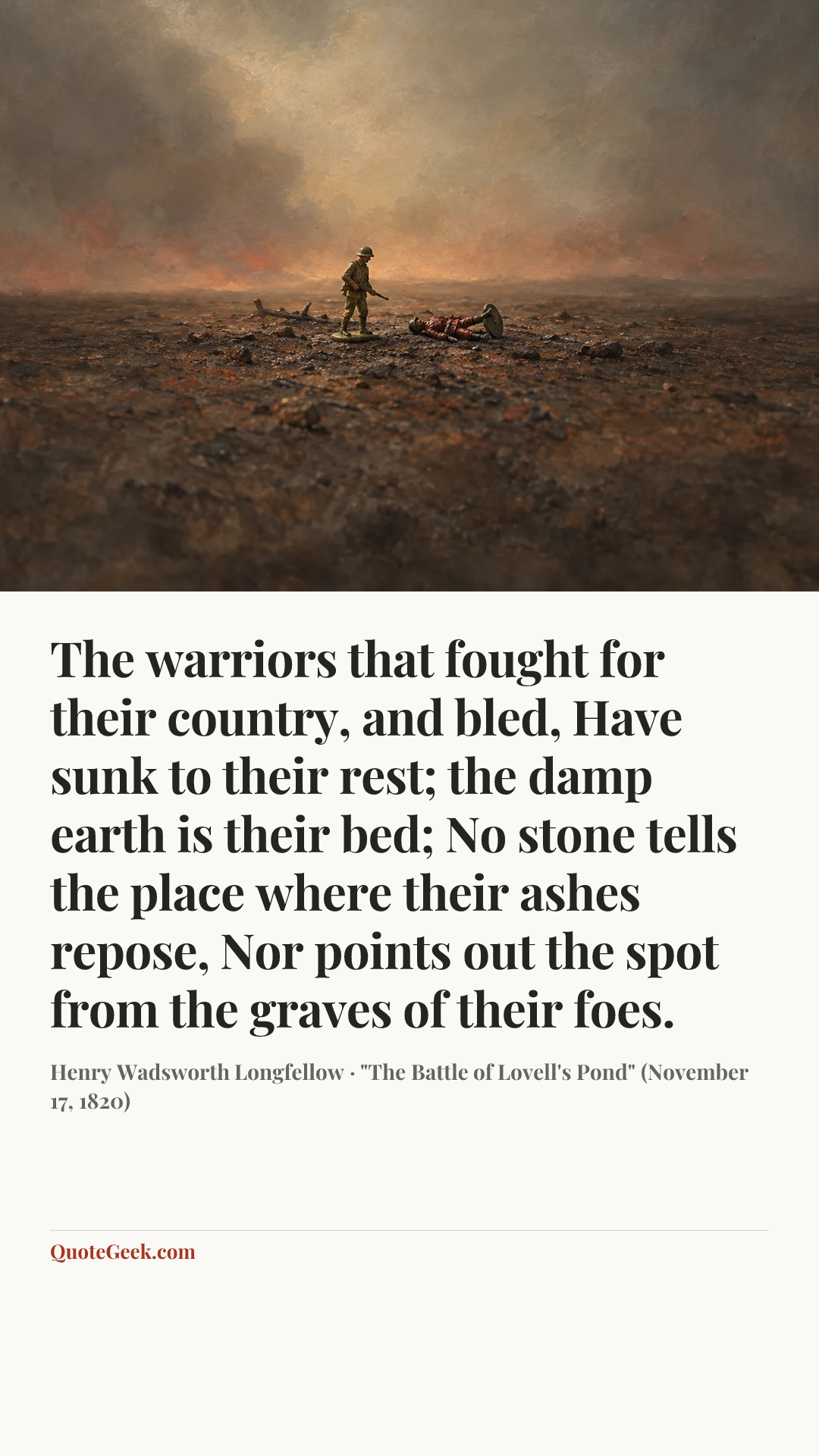 “The warriors that fought for their country, and bled,
Have sunk to their rest; the damp earth is their bed;
No stone tells the place where their ashes repose,
Nor points out the spot from the graves of their foes.” — Henry Wadsworth Longfellow · "The Battle of Lovell's Pond" (November 17, 1820). Illustrated QuoteGeek card.