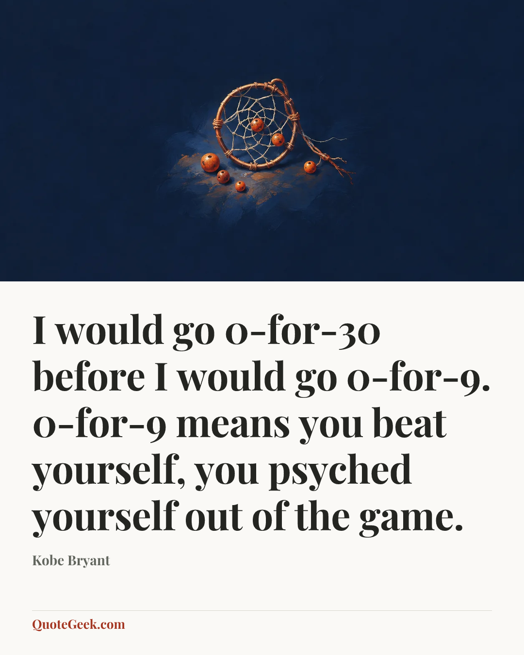 “I would go 0-for-30 before I would go 0-for-9. 0-for-9 means you beat yourself, you psyched yourself out of the game.” — Kobe Bryant. Illustrated QuoteGeek card.