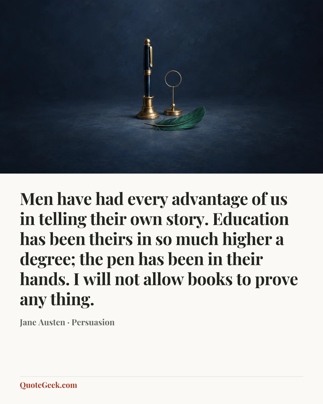 “Men have had every advantage of us in telling their own story. Education has been theirs in so much higher a degree; the pen has been in their hands. I will not allow books to prove any thing.” — Jane Austen · Persuasion. Illustrated QuoteGeek card.