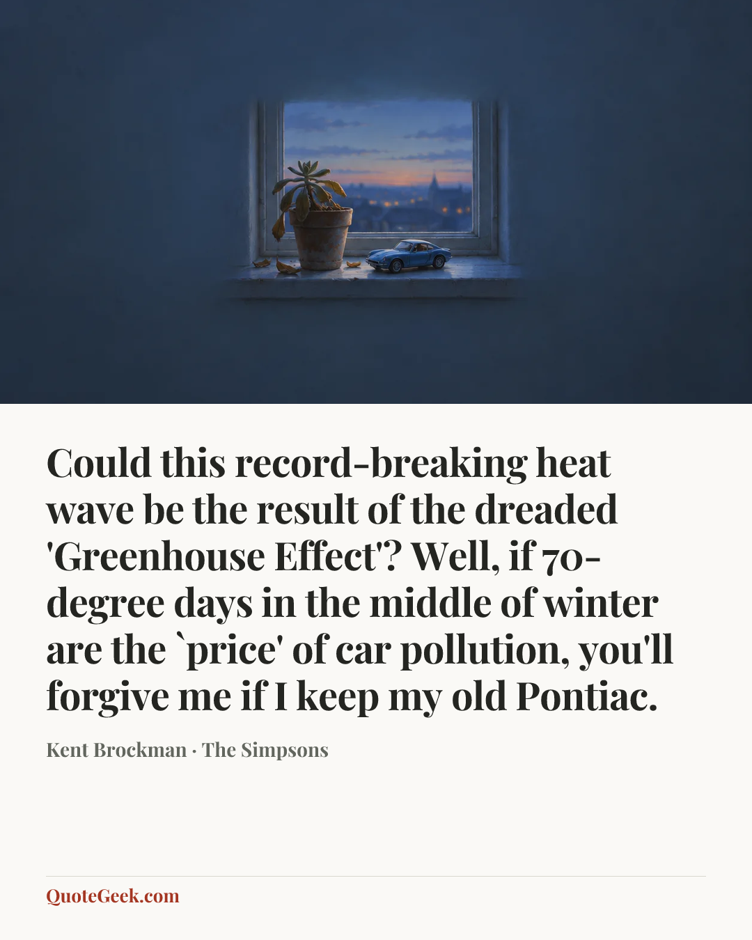 “Could this record-breaking heat wave be the result of the dreaded 'Greenhouse Effect'? Well, if 70-degree days in the middle of winter are the `price' of car pollution, you'll forgive me if I keep my old Pontiac.” — Kent Brockman · The Simpsons. Illustrated QuoteGeek card.