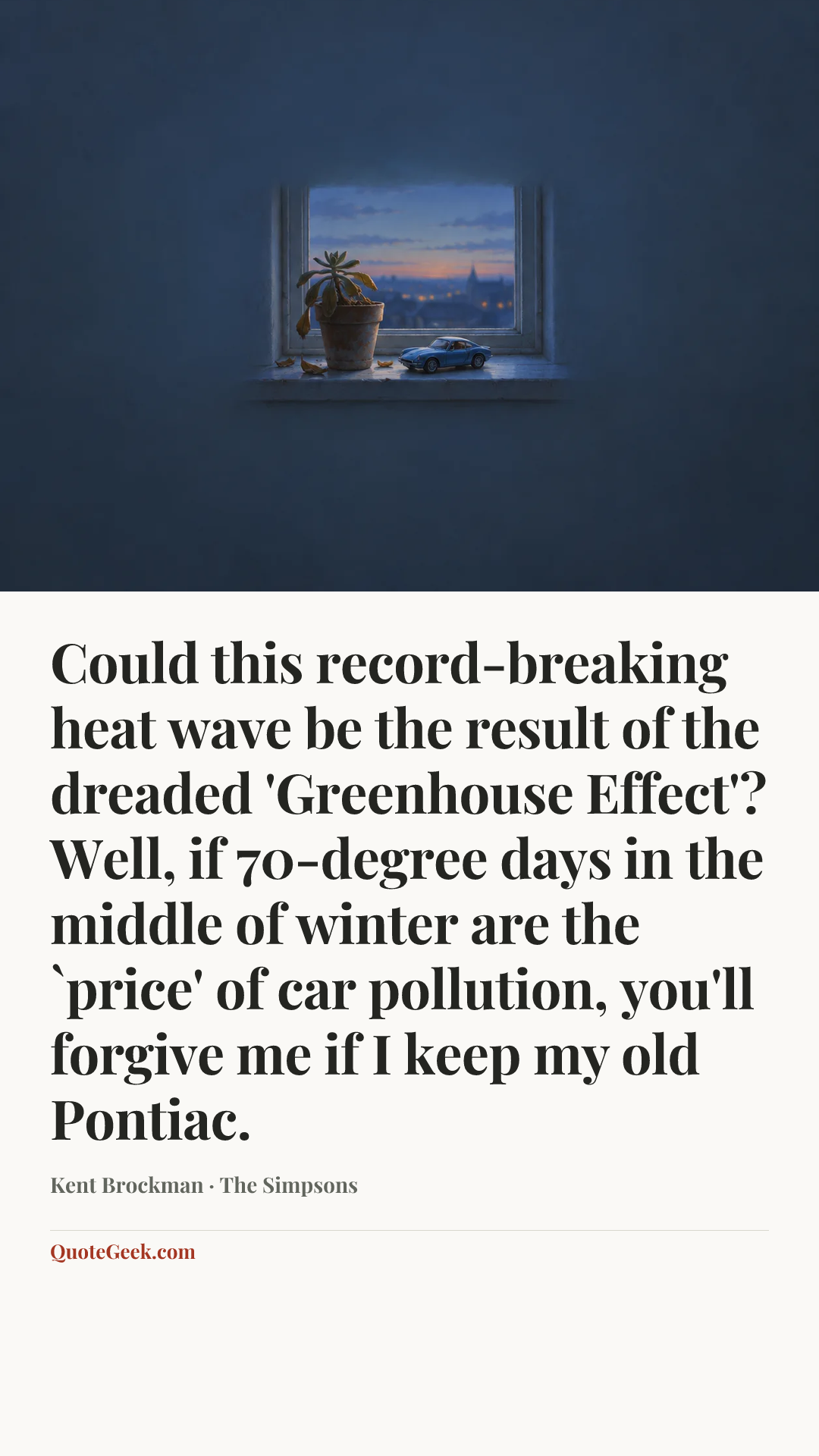 “Could this record-breaking heat wave be the result of the dreaded 'Greenhouse Effect'? Well, if 70-degree days in the middle of winter are the `price' of car pollution, you'll forgive me if I keep my old Pontiac.” — Kent Brockman · The Simpsons. Illustrated QuoteGeek card.