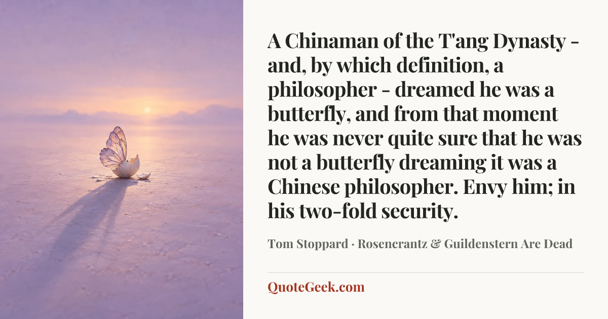“A Chinaman of the T'ang Dynasty - and, by which definition, a philosopher - dreamed he was a butterfly, and from that moment he was never quite sure that he was not a butterfly dreaming it was a Chinese philosopher. Envy him; in his two-fold security.” — Tom Stoppard · Rosencrantz & Guildenstern Are Dead. Illustrated QuoteGeek card.