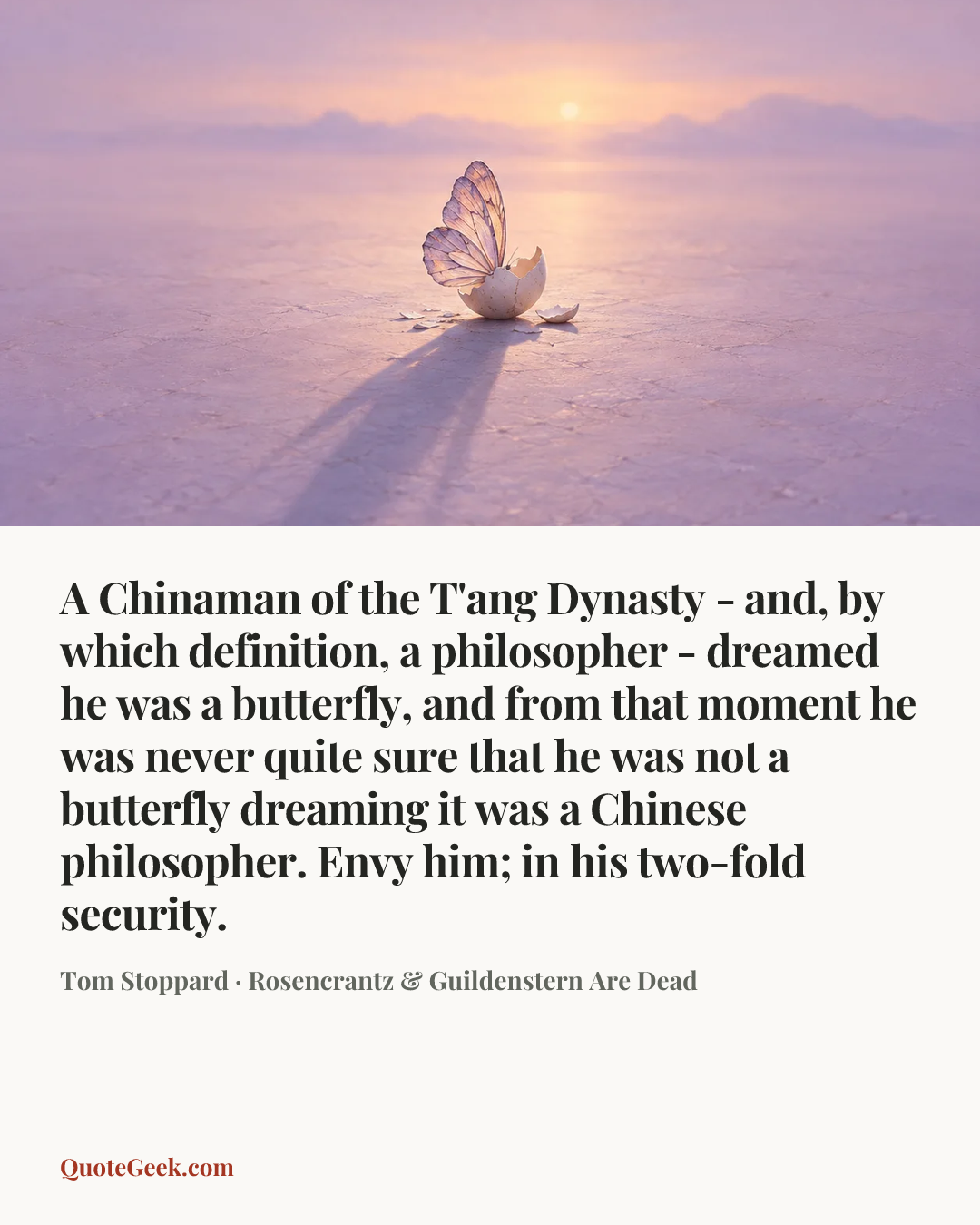 “A Chinaman of the T'ang Dynasty - and, by which definition, a philosopher - dreamed he was a butterfly, and from that moment he was never quite sure that he was not a butterfly dreaming it was a Chinese philosopher. Envy him; in his two-fold security.” — Tom Stoppard · Rosencrantz & Guildenstern Are Dead. Illustrated QuoteGeek card.