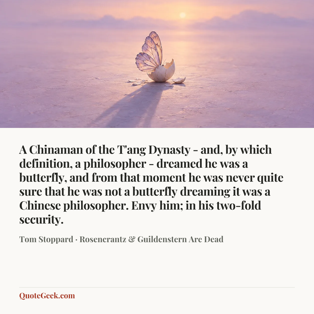 “A Chinaman of the T'ang Dynasty - and, by which definition, a philosopher - dreamed he was a butterfly, and from that moment he was never quite sure that he was not a butterfly dreaming it was a Chinese philosopher. Envy him; in his two-fold security.” — Tom Stoppard · Rosencrantz & Guildenstern Are Dead. Illustrated QuoteGeek card.