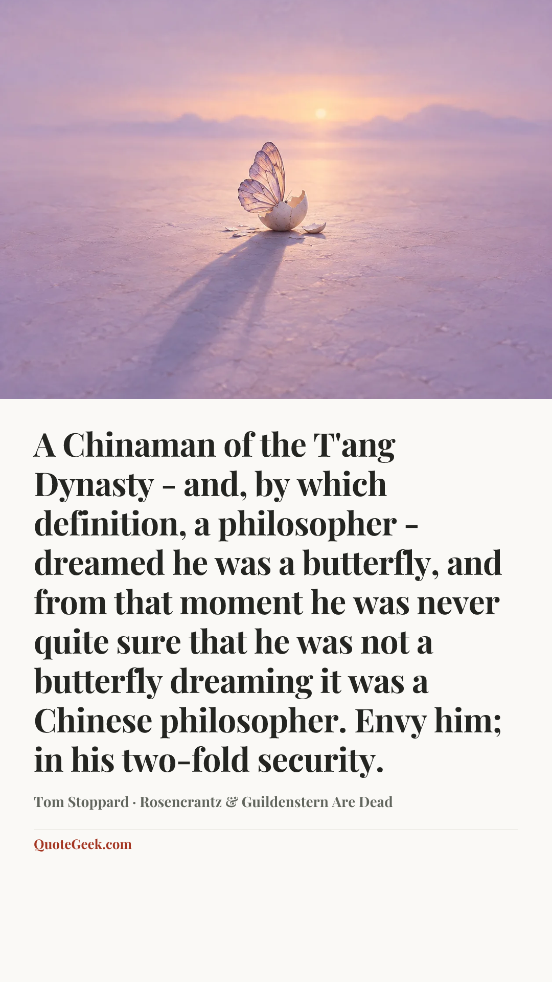 “A Chinaman of the T'ang Dynasty - and, by which definition, a philosopher - dreamed he was a butterfly, and from that moment he was never quite sure that he was not a butterfly dreaming it was a Chinese philosopher. Envy him; in his two-fold security.” — Tom Stoppard · Rosencrantz & Guildenstern Are Dead. Illustrated QuoteGeek card.