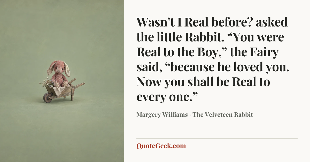 “Wasn’t I Real before? asked the little Rabbit.
“You were Real to the Boy,” the Fairy said, “because he loved you. Now you shall be Real to every one.”” — Margery Williams · The Velveteen Rabbit. Illustrated QuoteGeek card.