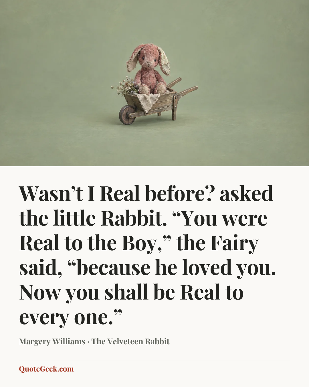 “Wasn’t I Real before? asked the little Rabbit.
“You were Real to the Boy,” the Fairy said, “because he loved you. Now you shall be Real to every one.”” — Margery Williams · The Velveteen Rabbit. Illustrated QuoteGeek card.