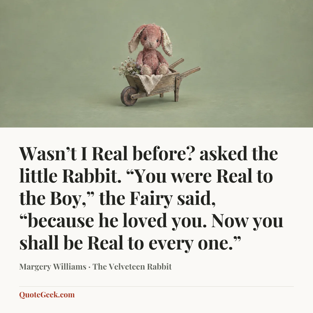 “Wasn’t I Real before? asked the little Rabbit.
“You were Real to the Boy,” the Fairy said, “because he loved you. Now you shall be Real to every one.”” — Margery Williams · The Velveteen Rabbit. Illustrated QuoteGeek card.
