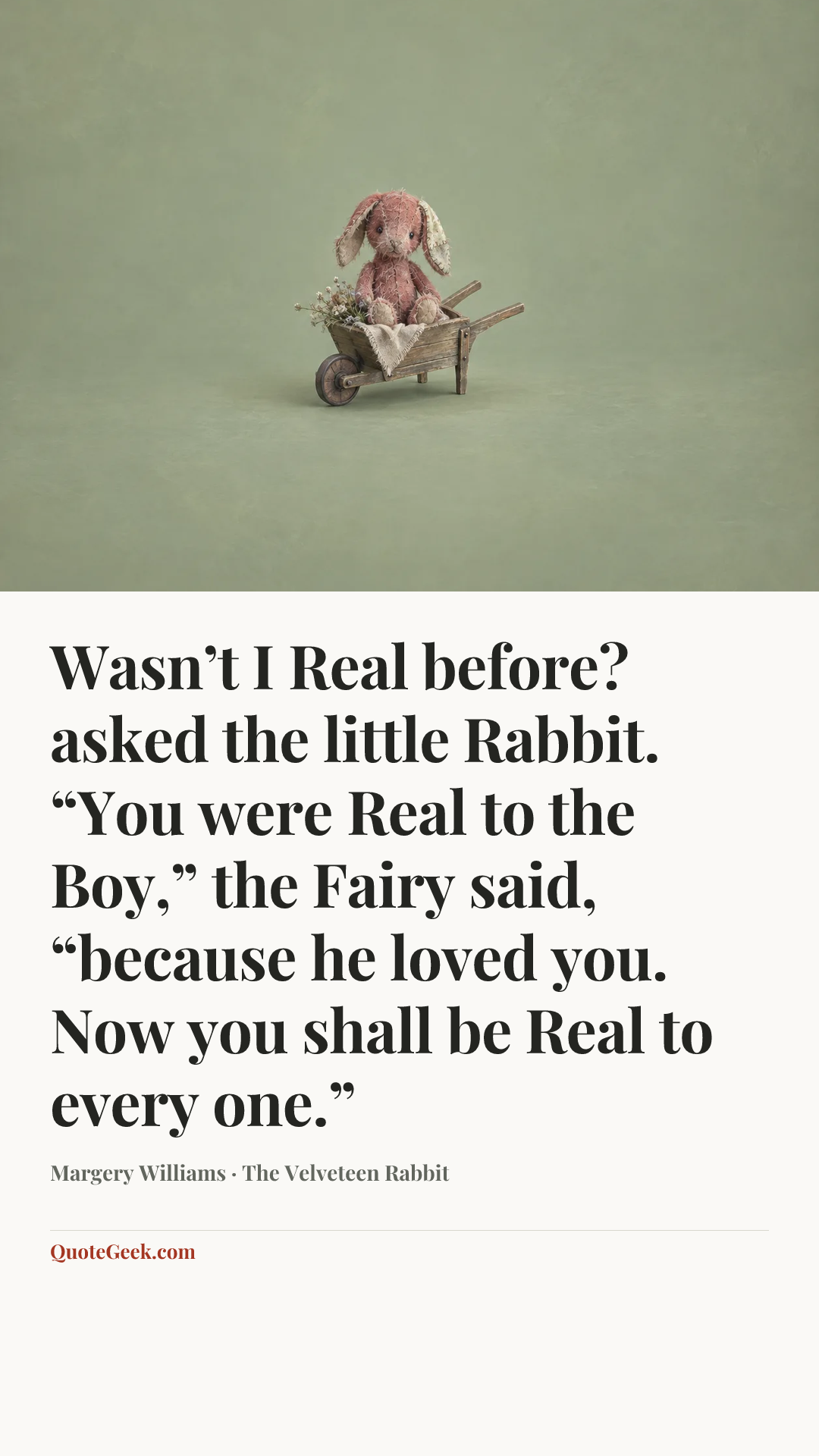 “Wasn’t I Real before? asked the little Rabbit.
“You were Real to the Boy,” the Fairy said, “because he loved you. Now you shall be Real to every one.”” — Margery Williams · The Velveteen Rabbit. Illustrated QuoteGeek card.