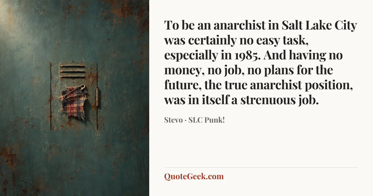 “To be an anarchist in Salt Lake City was certainly no easy task, especially in 1985. And having no money, no job, no plans for the future, the true anarchist position, was in itself a strenuous job.” — Stevo · SLC Punk!. Illustrated QuoteGeek card.