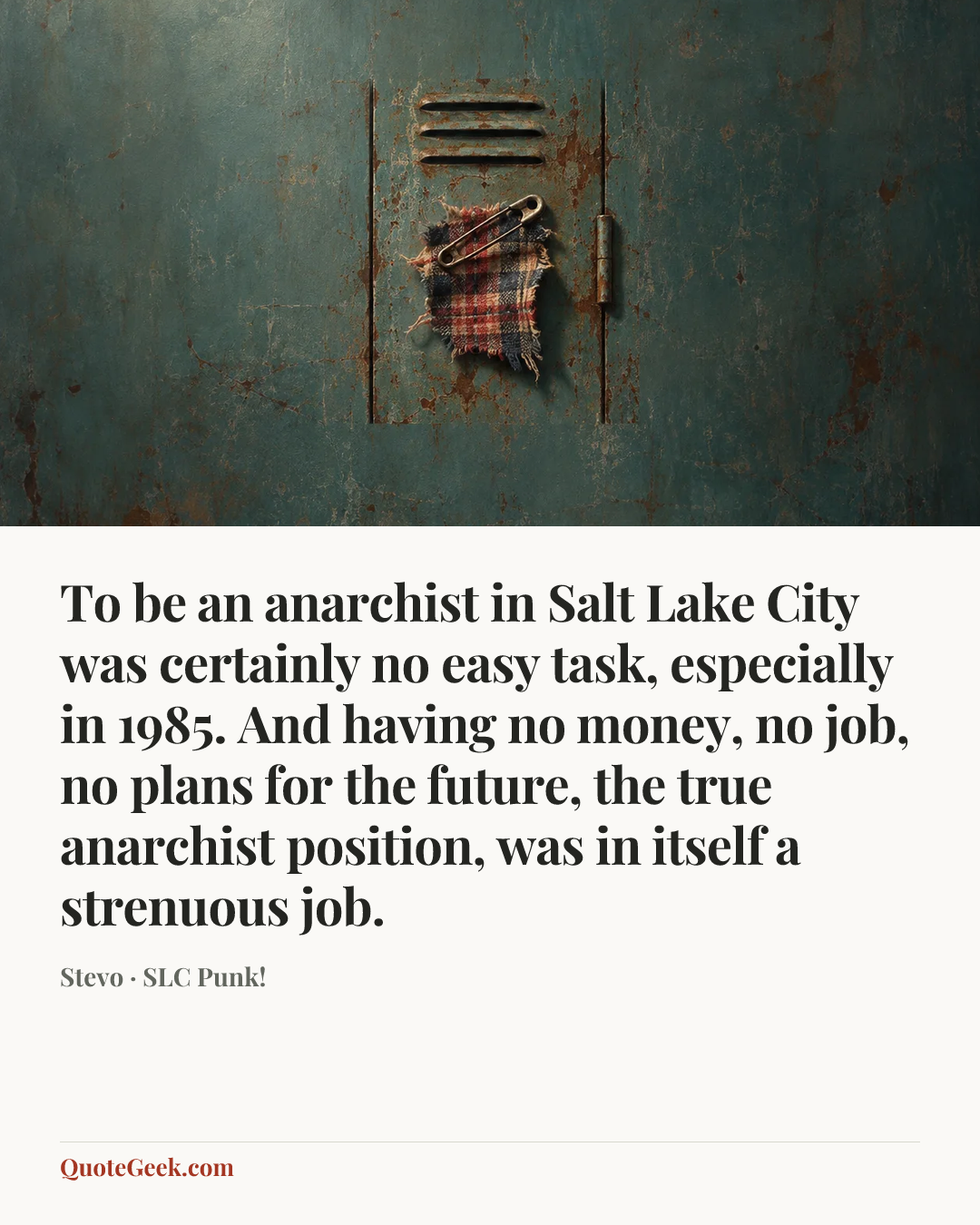 “To be an anarchist in Salt Lake City was certainly no easy task, especially in 1985. And having no money, no job, no plans for the future, the true anarchist position, was in itself a strenuous job.” — Stevo · SLC Punk!. Illustrated QuoteGeek card.