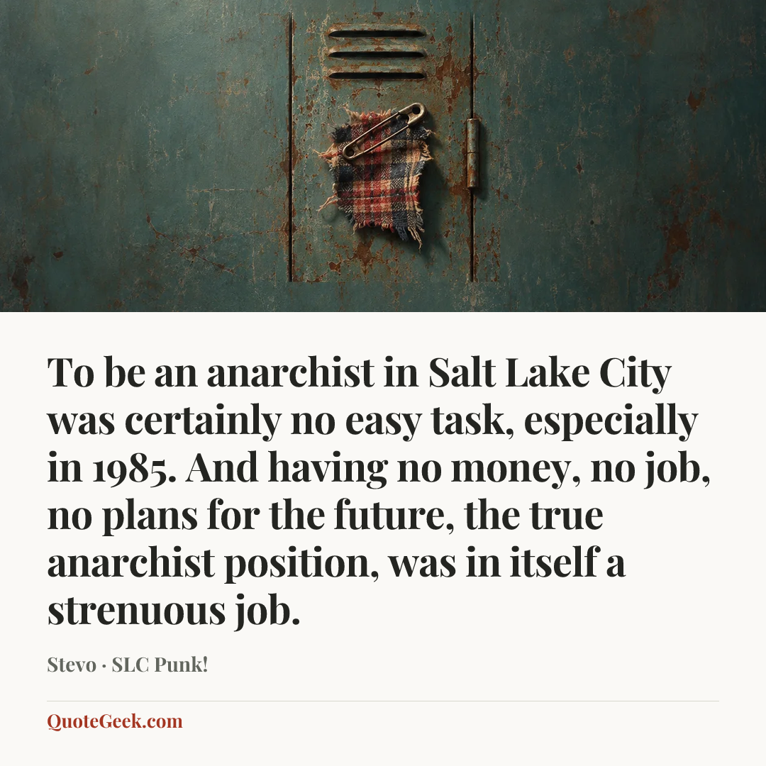 “To be an anarchist in Salt Lake City was certainly no easy task, especially in 1985. And having no money, no job, no plans for the future, the true anarchist position, was in itself a strenuous job.” — Stevo · SLC Punk!. Illustrated QuoteGeek card.