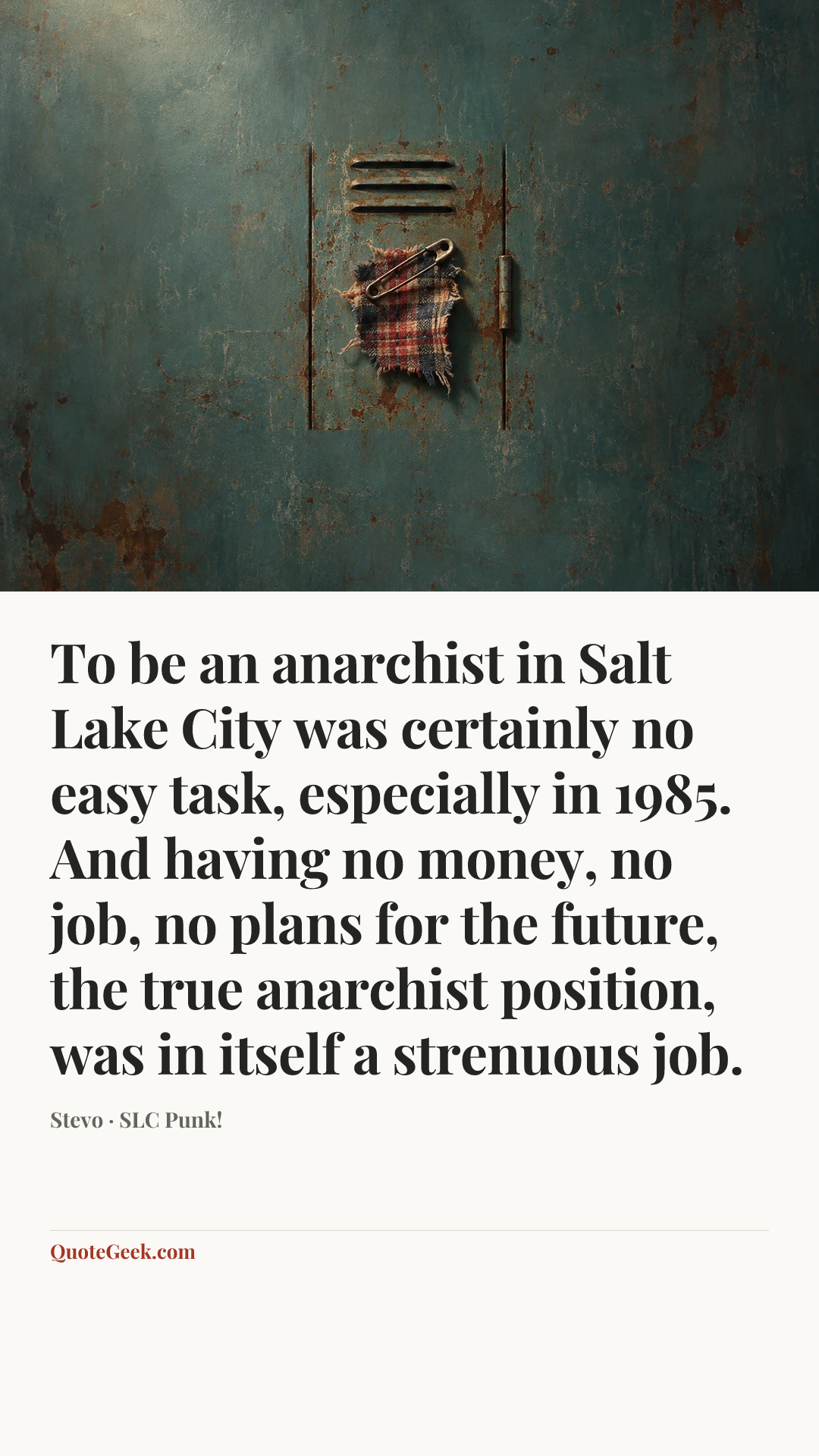 “To be an anarchist in Salt Lake City was certainly no easy task, especially in 1985. And having no money, no job, no plans for the future, the true anarchist position, was in itself a strenuous job.” — Stevo · SLC Punk!. Illustrated QuoteGeek card.