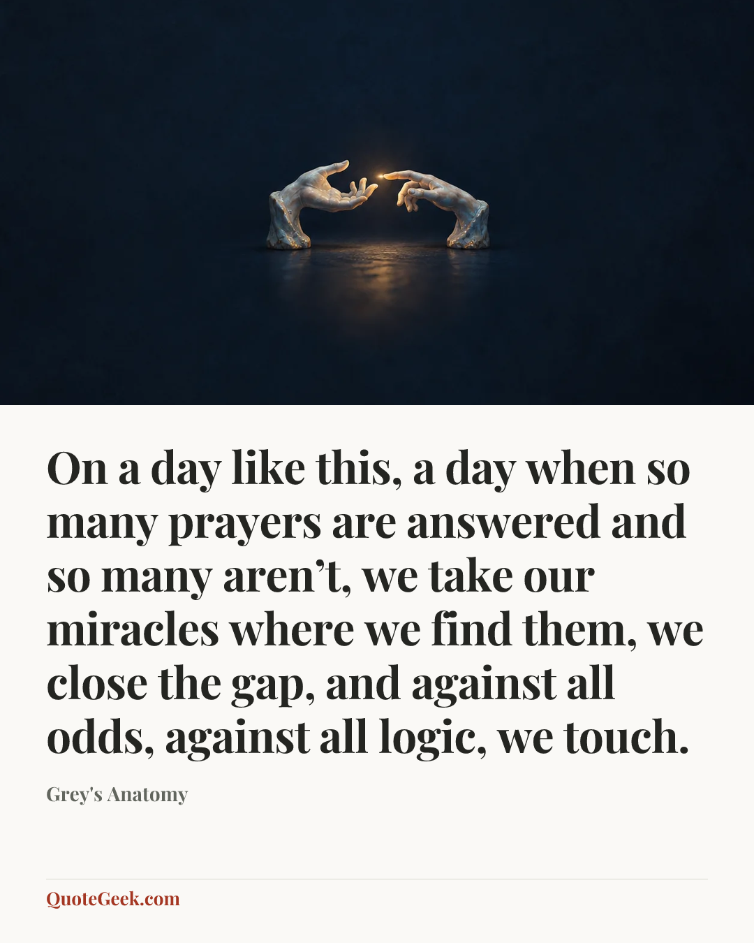 “On a day like this, a day when so many prayers are answered and so many aren’t, we take our miracles where we find them, we close the gap, and against all odds, against all logic, we touch.” — Grey's Anatomy. Illustrated QuoteGeek card.