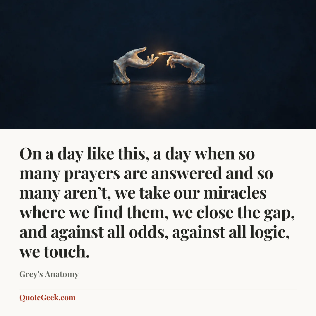 “On a day like this, a day when so many prayers are answered and so many aren’t, we take our miracles where we find them, we close the gap, and against all odds, against all logic, we touch.” — Grey's Anatomy. Illustrated QuoteGeek card.