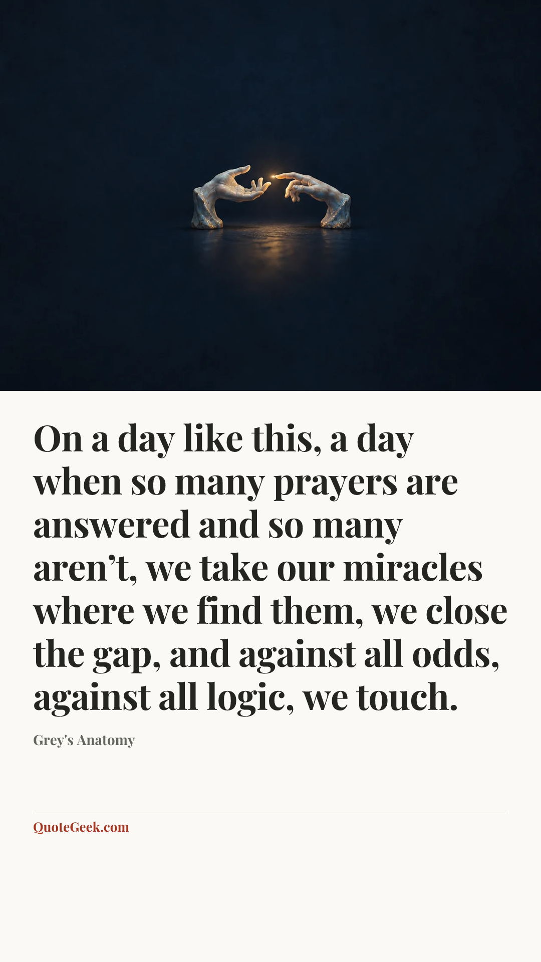 “On a day like this, a day when so many prayers are answered and so many aren’t, we take our miracles where we find them, we close the gap, and against all odds, against all logic, we touch.” — Grey's Anatomy. Illustrated QuoteGeek card.