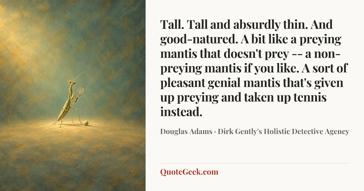 “Tall. Tall and absurdly thin. And good-natured. A bit like a preying mantis that doesn't prey -- a non-preying mantis if you like. A sort of pleasant genial mantis that's given up preying and taken up tennis instead.” — Douglas Adams · Dirk Gently's Holistic Detective Agency. Illustrated QuoteGeek card.