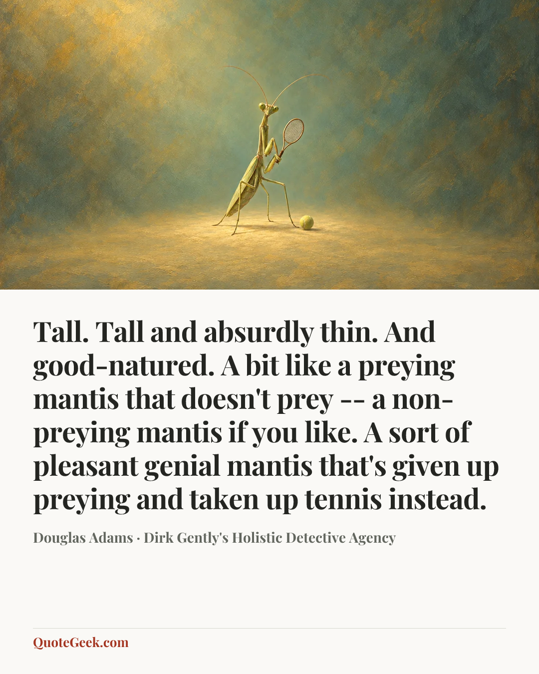 “Tall. Tall and absurdly thin. And good-natured. A bit like a preying mantis that doesn't prey -- a non-preying mantis if you like. A sort of pleasant genial mantis that's given up preying and taken up tennis instead.” — Douglas Adams · Dirk Gently's Holistic Detective Agency. Illustrated QuoteGeek card.