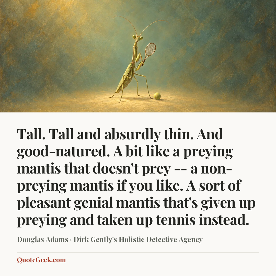 “Tall. Tall and absurdly thin. And good-natured. A bit like a preying mantis that doesn't prey -- a non-preying mantis if you like. A sort of pleasant genial mantis that's given up preying and taken up tennis instead.” — Douglas Adams · Dirk Gently's Holistic Detective Agency. Illustrated QuoteGeek card.