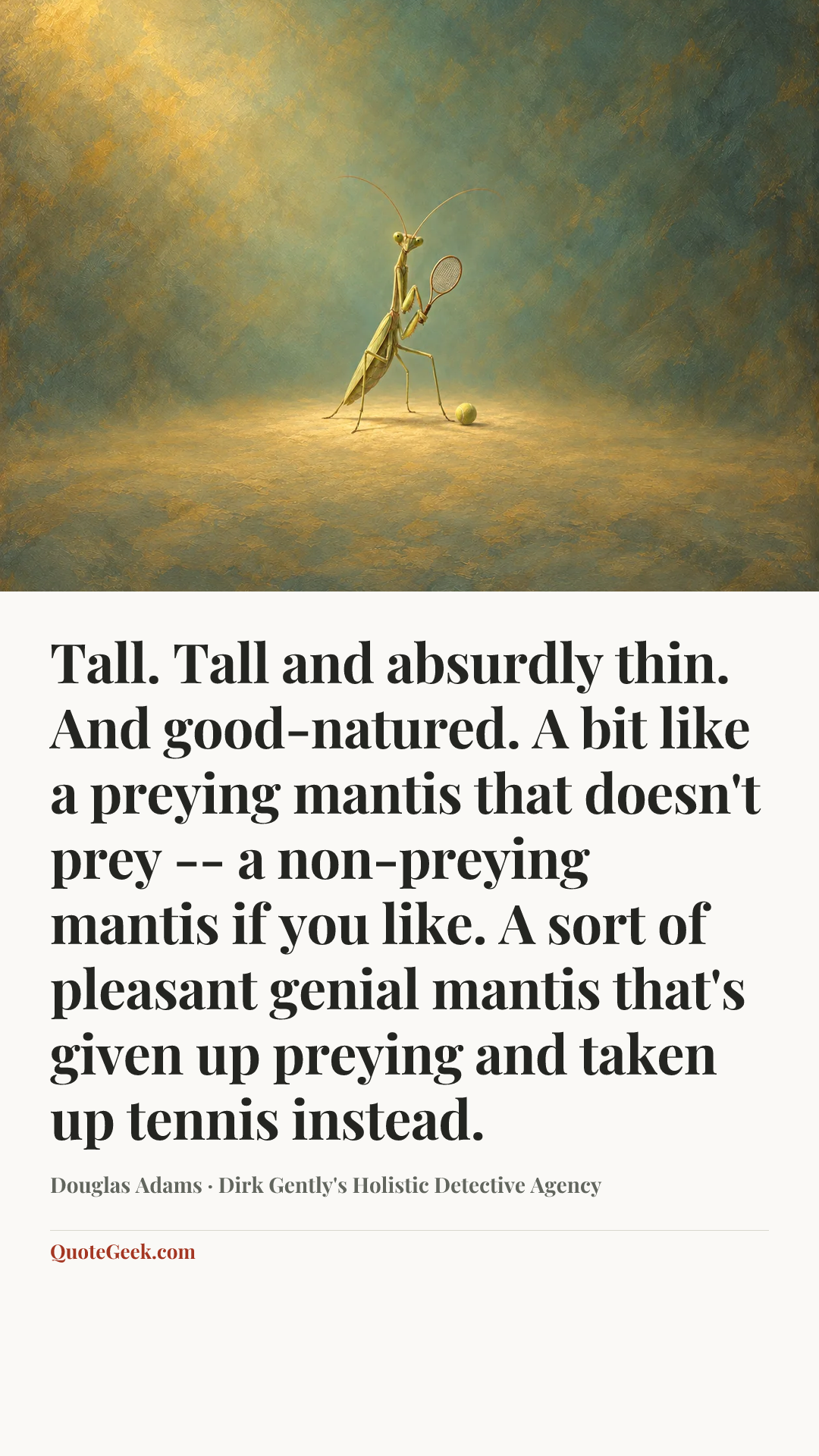 “Tall. Tall and absurdly thin. And good-natured. A bit like a preying mantis that doesn't prey -- a non-preying mantis if you like. A sort of pleasant genial mantis that's given up preying and taken up tennis instead.” — Douglas Adams · Dirk Gently's Holistic Detective Agency. Illustrated QuoteGeek card.