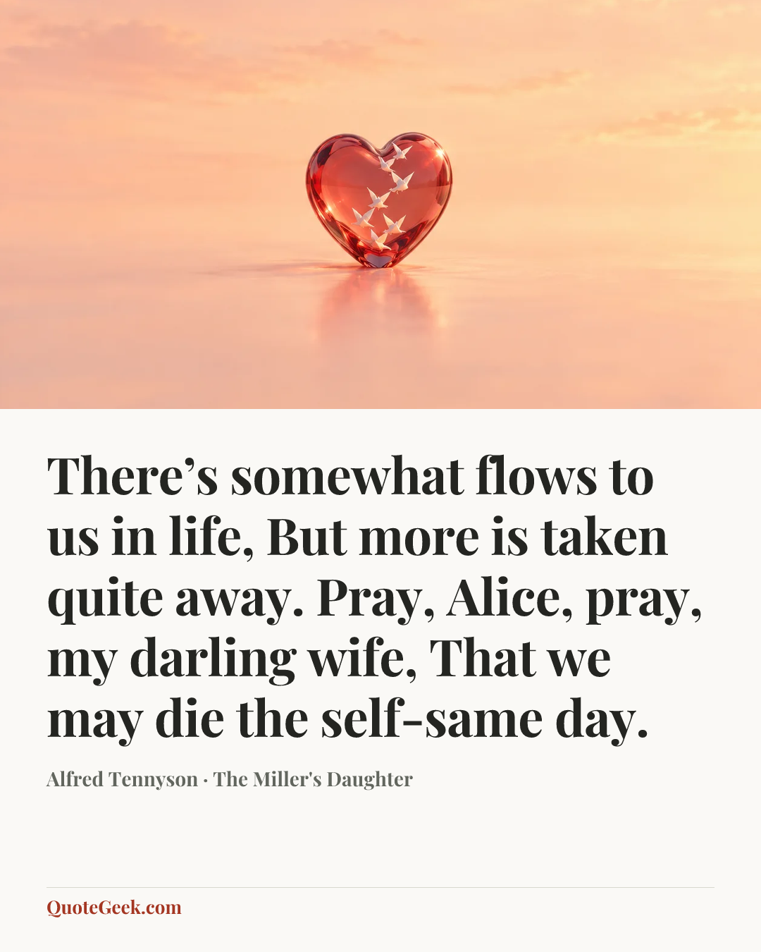 “There’s somewhat flows to us in life,
But more is taken quite away.
Pray, Alice, pray, my darling wife,
That we may die the self-same day.” — Alfred Tennyson · The Miller's Daughter. Illustrated QuoteGeek card.