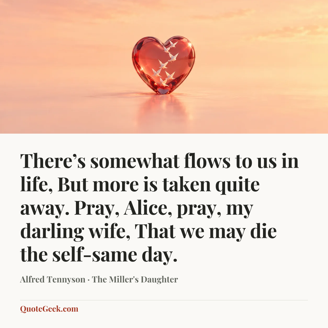 “There’s somewhat flows to us in life,
But more is taken quite away.
Pray, Alice, pray, my darling wife,
That we may die the self-same day.” — Alfred Tennyson · The Miller's Daughter. Illustrated QuoteGeek card.