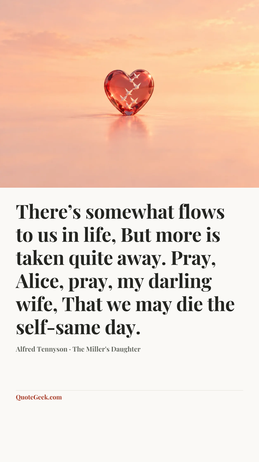 “There’s somewhat flows to us in life,
But more is taken quite away.
Pray, Alice, pray, my darling wife,
That we may die the self-same day.” — Alfred Tennyson · The Miller's Daughter. Illustrated QuoteGeek card.