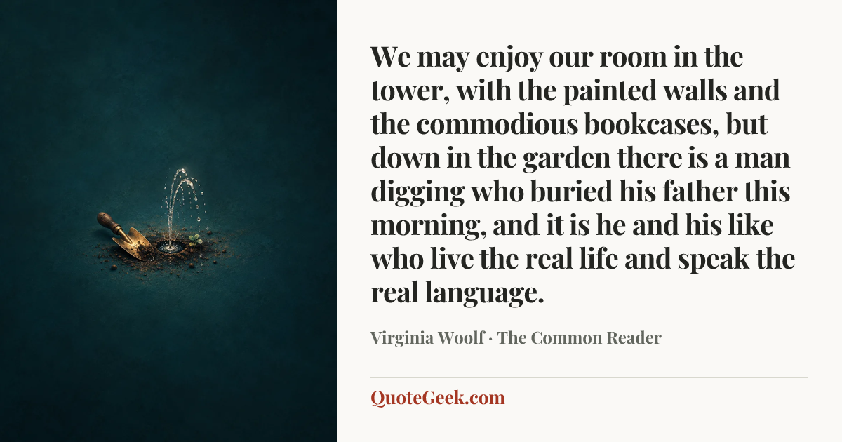 “We may enjoy our room in the tower, with the painted walls and the commodious bookcases, but down in the garden there is a man digging who buried his father this morning, and it is he and his like who live the real life and speak the real language.” — Virginia Woolf · The Common Reader. Illustrated QuoteGeek card.