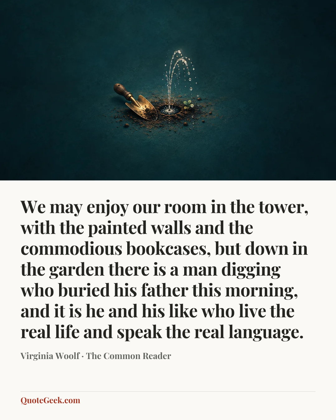 “We may enjoy our room in the tower, with the painted walls and the commodious bookcases, but down in the garden there is a man digging who buried his father this morning, and it is he and his like who live the real life and speak the real language.” — Virginia Woolf · The Common Reader. Illustrated QuoteGeek card.