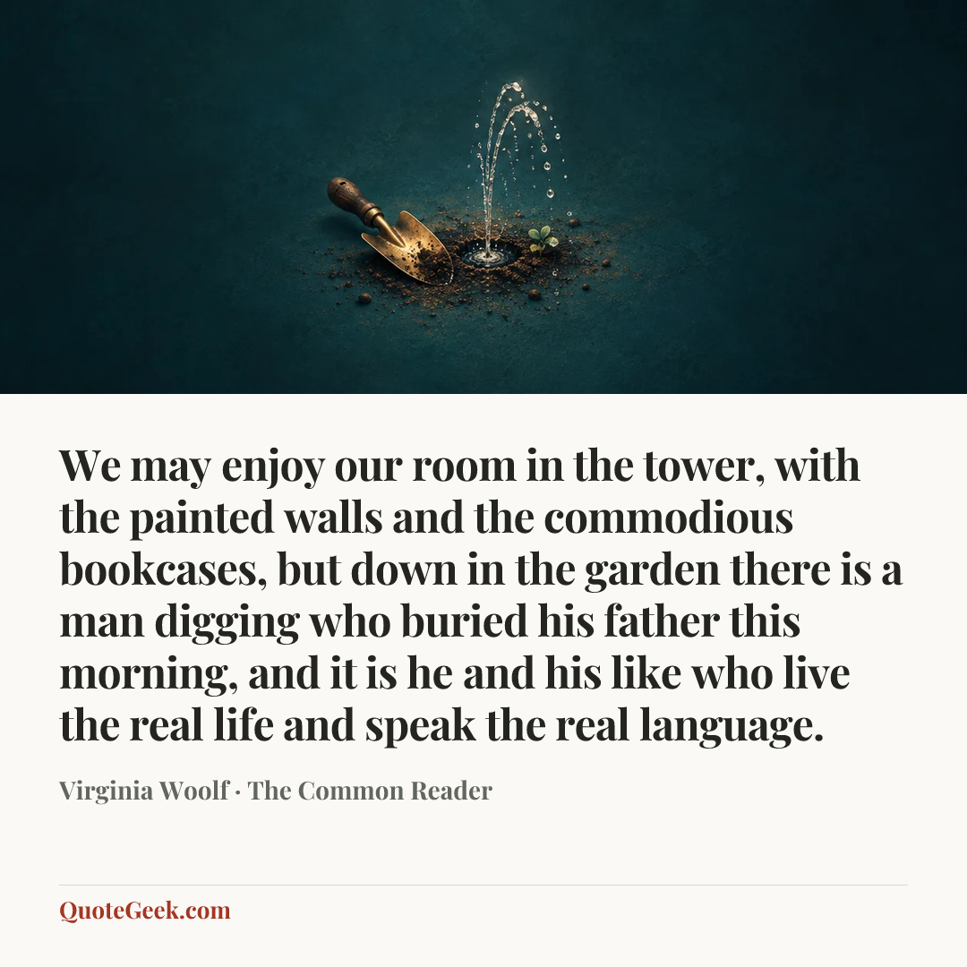 “We may enjoy our room in the tower, with the painted walls and the commodious bookcases, but down in the garden there is a man digging who buried his father this morning, and it is he and his like who live the real life and speak the real language.” — Virginia Woolf · The Common Reader. Illustrated QuoteGeek card.