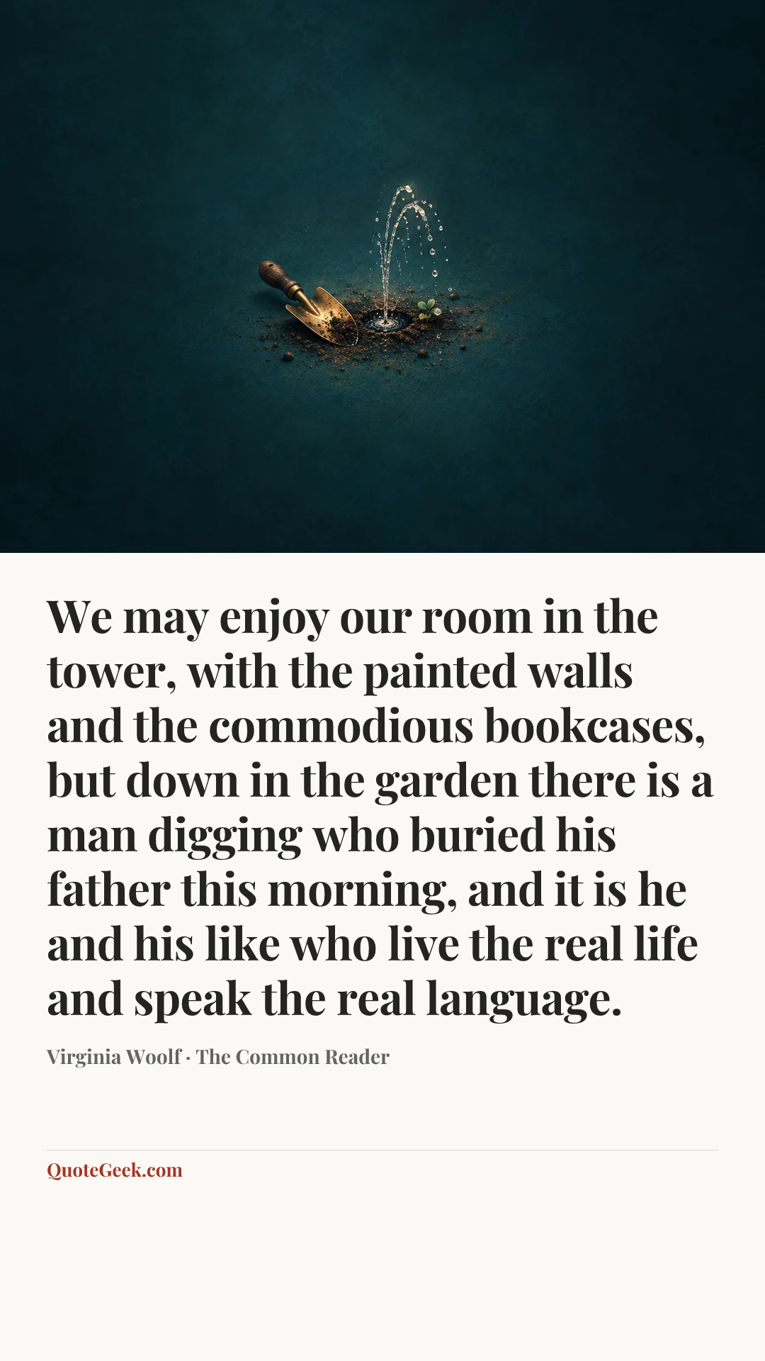 “We may enjoy our room in the tower, with the painted walls and the commodious bookcases, but down in the garden there is a man digging who buried his father this morning, and it is he and his like who live the real life and speak the real language.” — Virginia Woolf · The Common Reader. Illustrated QuoteGeek card.
