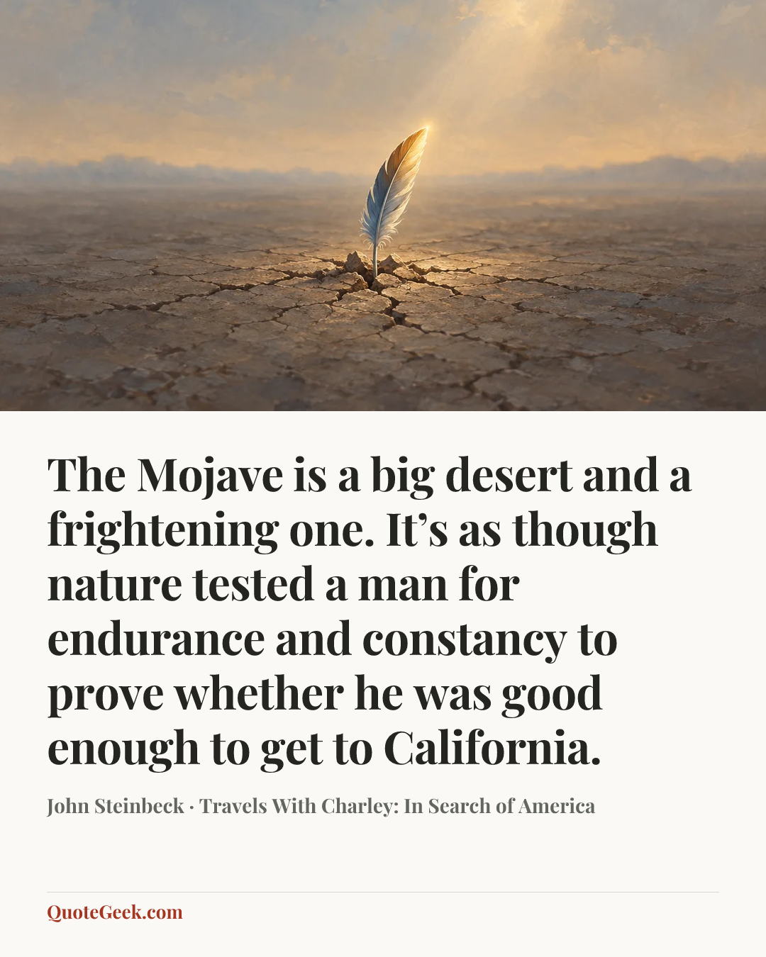 “The Mojave is a big desert and a frightening one. It’s as though nature tested a man for endurance and constancy to prove whether he was good enough to get to California.” — John Steinbeck · Travels With Charley: In Search of America. Illustrated QuoteGeek card.