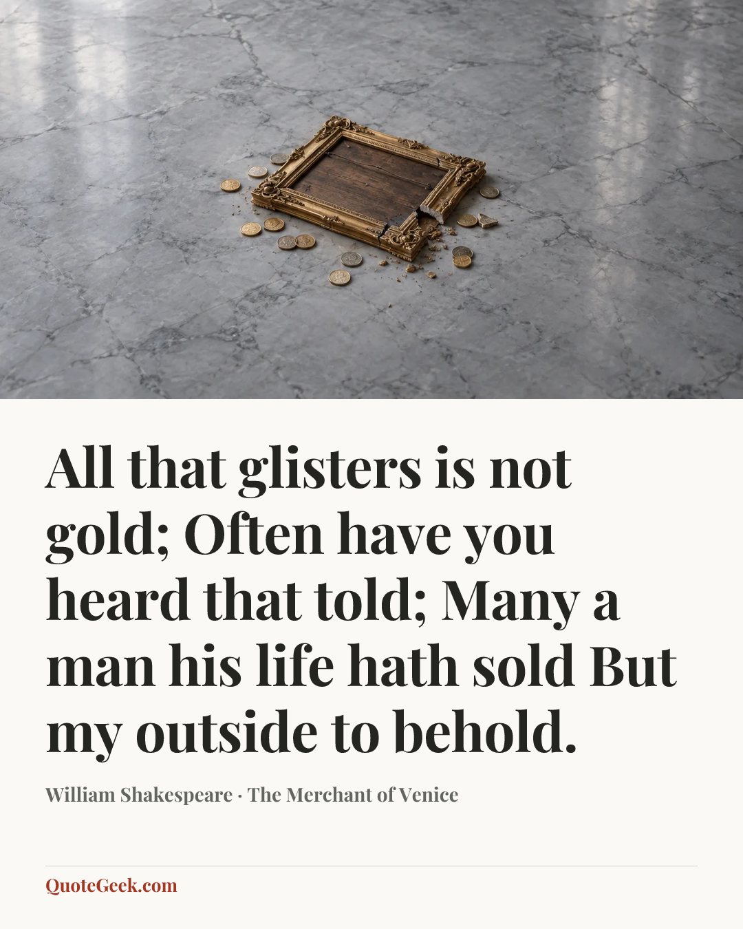 “All that glisters is not gold;
Often have you heard that told;
Many a man his life hath sold
But my outside to behold.” — William Shakespeare · The Merchant of Venice. Illustrated QuoteGeek card.