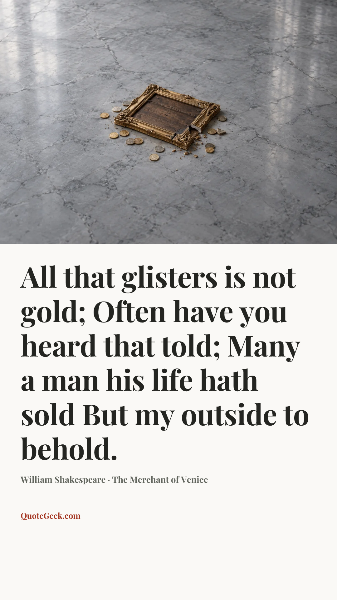 “All that glisters is not gold;
Often have you heard that told;
Many a man his life hath sold
But my outside to behold.” — William Shakespeare · The Merchant of Venice. Illustrated QuoteGeek card.